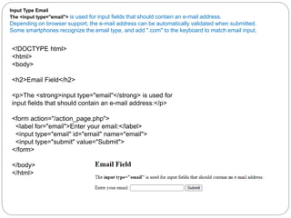 Input Type Email
The <input type="email"> is used for input fields that should contain an e-mail address.
Depending on browser support, the e-mail address can be automatically validated when submitted.
Some smartphones recognize the email type, and add ".com" to the keyboard to match email input.
<!DOCTYPE html>
<html>
<body>
<h2>Email Field</h2>
<p>The <strong>input type="email"</strong> is used for
input fields that should contain an e-mail address:</p>
<form action="/action_page.php">
<label for="email">Enter your email:</label>
<input type="email" id="email" name="email">
<input type="submit" value="Submit">
</form>
</body>
</html>
 