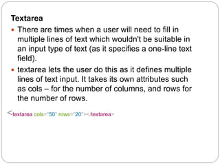Textarea
 There are times when a user will need to fill in
multiple lines of text which wouldn't be suitable in
an input type of text (as it specifies a one-line text
field).
 textarea lets the user do this as it defines multiple
lines of text input. It takes its own attributes such
as cols – for the number of columns, and rows for
the number of rows.
<textarea cols="50" rows="20"></textarea>
 