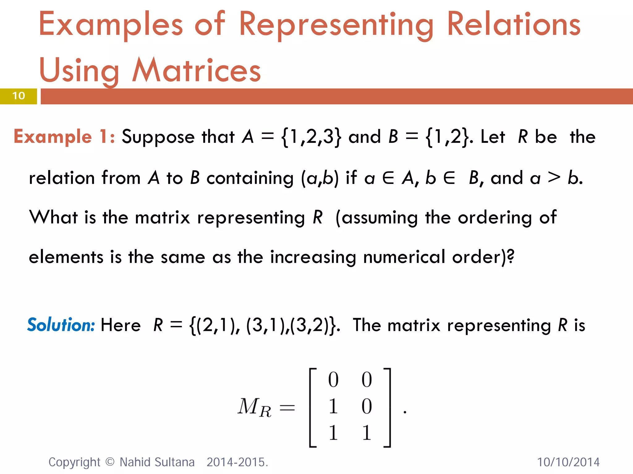 Examples of Representing Relations Using Matrices 
Example 1: Suppose that A = {1,2,3} and B = {1,2}. Let R be the relation from A to B containing (a,b) if a ∈ A, b ∈ B, and a > b. What is the matrix representing R (assuming the ordering of elements is the same as the increasing numerical order)? 
Solution: Here R = {(2,1), (3,1),(3,2)}. The matrix representing R is 10/10/2014 
10 
Copyright © Nahid Sultana 2014-2015. 
 