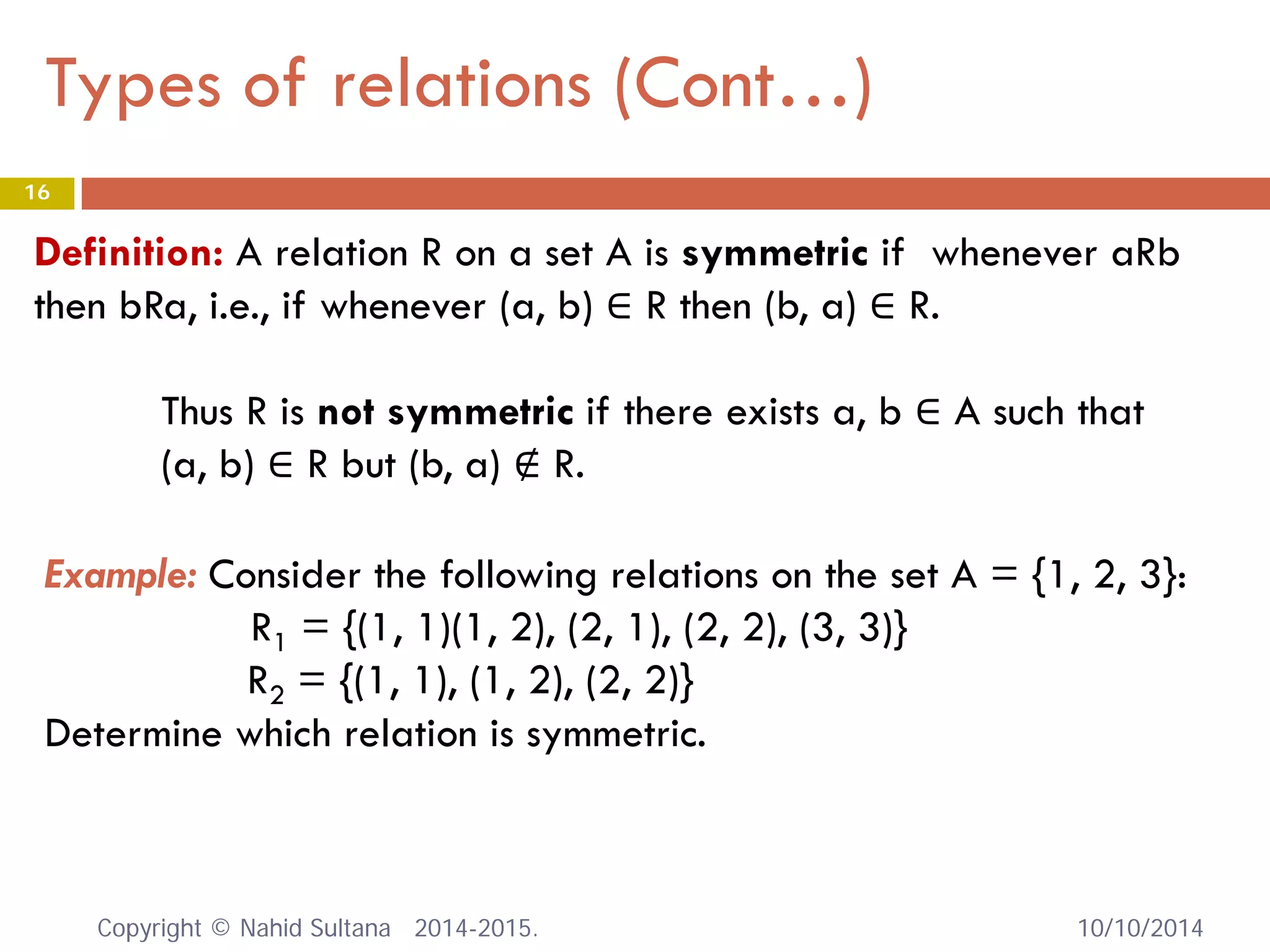 Types of relations (Cont…) 10/10/2014 
16 
Definition: A relation R on a set A is symmetric if whenever aRb then bRa, i.e., if whenever (a, b) ∈ R then (b, a) ∈ R. Thus R is not symmetric if there exists a, b ∈ A such that (a, b) ∈ R but (b, a) ∉ R. 
Example: Consider the following relations on the set A = {1, 2, 3}: R1 = {(1, 1)(1, 2), (2, 1), (2, 2), (3, 3)} R2 = {(1, 1), (1, 2), (2, 2)} Determine which relation is symmetric. Copyright © Nahid Sultana 2014-2015. 
 
