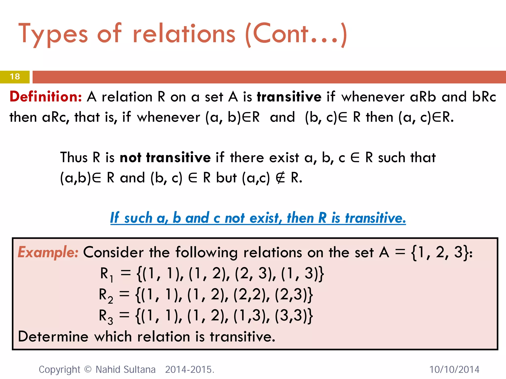 Types of relations (Cont…) 10/10/2014 
18 
Example: Consider the following relations on the set A = {1, 2, 3}: R1 = {(1, 1), (1, 2), (2, 3), (1, 3)} 
R2 = {(1, 1), (1, 2), (2,2), (2,3)} 
R3 = {(1, 1), (1, 2), (1,3), (3,3)} 
Determine which relation is transitive. 
Definition: A relation R on a set A is transitive if whenever aRb and bRc then aRc, that is, if whenever (a, b)∈R and (b, c)∈ R then (a, c)∈R. 
Thus R is not transitive if there exist a, b, c ∈ R such that 
(a,b)∈ R and (b, c) ∈ R but (a,c) ∉ R. 
If such a, b and c not exist, then R is transitive. Copyright © Nahid Sultana 2014-2015. 
 