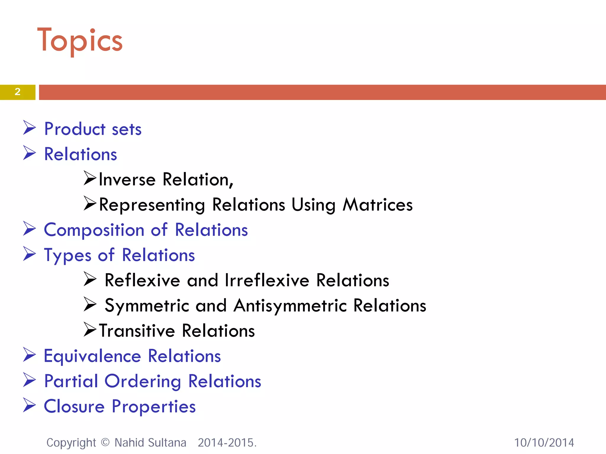 Topics 10/10/2014 
2 
 
Product sets 
 
Relations 
 
Inverse Relation, 
 
Representing Relations Using Matrices 
 
Composition of Relations 
 
Types of Relations 
 
Reflexive and Irreflexive Relations 
 
Symmetric and Antisymmetric Relations 
 
Transitive Relations 
 
Equivalence Relations 
 
Partial Ordering Relations 
 
Closure Properties Copyright © Nahid Sultana 2014-2015. 
 