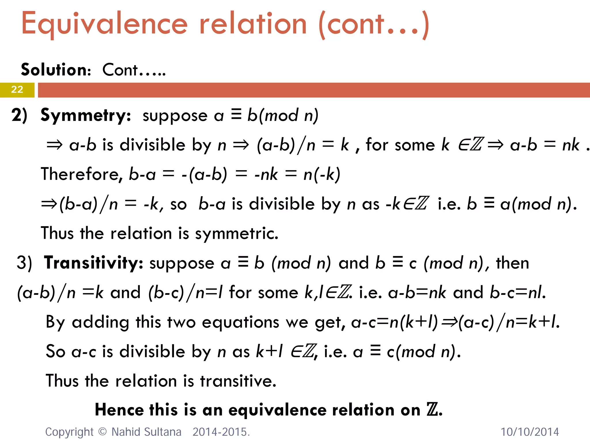 Equivalence relation (cont…) 10/10/2014 
22 
2) 
Symmetry: suppose a ≡ b(mod n) ⇒ a-b is divisible by n ⇒ (a-b)/n = k , for some k ∈ℤ ⇒ a-b = nk . Therefore, b-a = -(a-b) = -nk = n(-k) ⇒(b-a)/n = -k, so b-a is divisible by n as -k∈ℤ i.e. b ≡ a(mod n). Thus the relation is symmetric. 
3) Transitivity: suppose a ≡ b (mod n) and b ≡ c (mod n), then (a-b)/n =k and (b-c)/n=l for some k,l∈ℤ. i.e. a-b=nk and b-c=nl. By adding this two equations we get, a-c=n(k+l)⇒(a-c)/n=k+l. So a-c is divisible by n as k+l ∈ℤ, i.e. a ≡ c(mod n). Thus the relation is transitive. 
Hence this is an equivalence relation on ℤ. Copyright © Nahid Sultana 2014-2015. 
Solution: Cont…..  