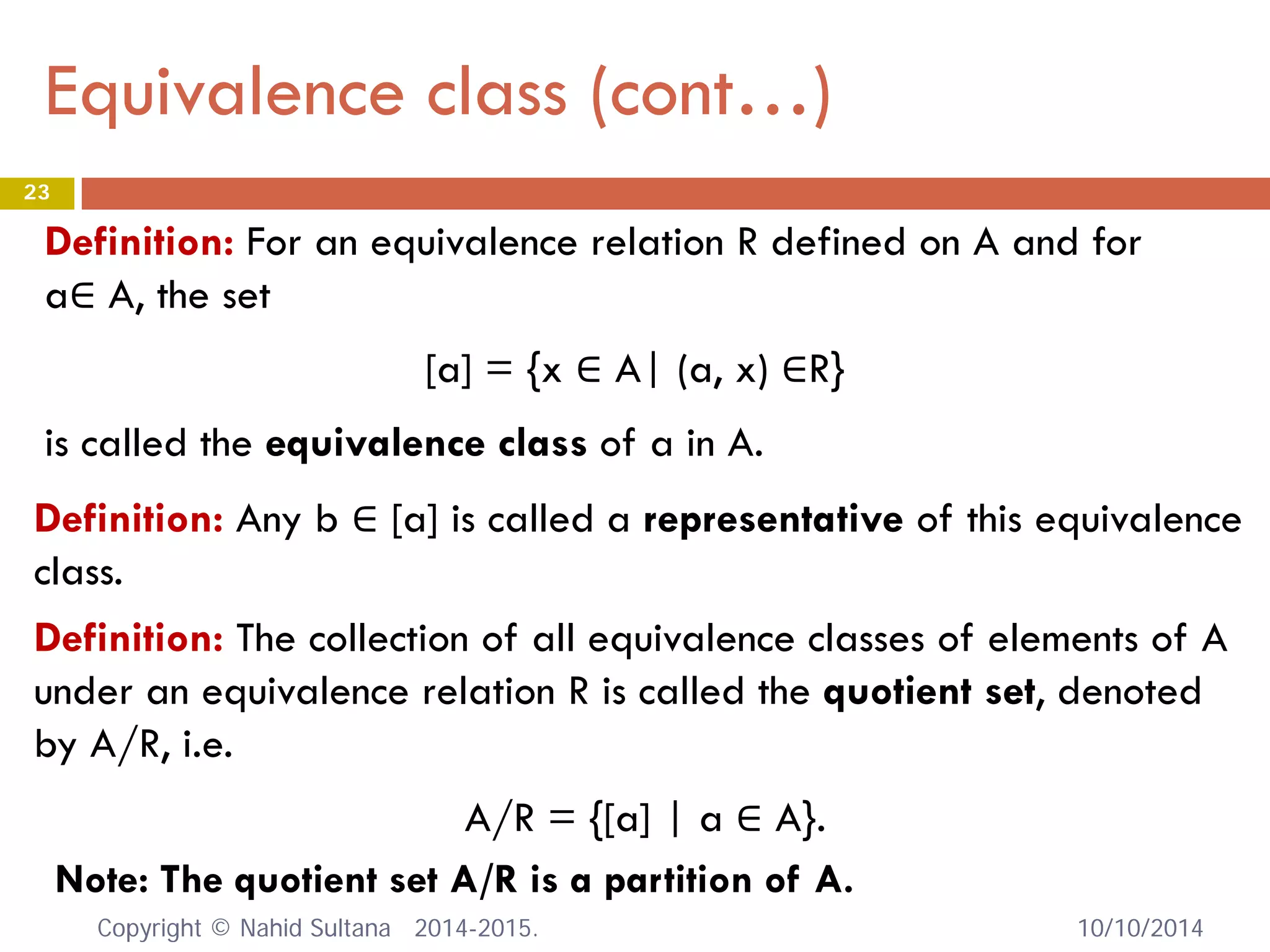Equivalence class (cont…) 10/10/2014 
23 
Definition: For an equivalence relation R defined on A and for a∈ A, the set [a] = {x ∈ A| (a, x) ∈R} is called the equivalence class of a in A. 
Definition: Any b ∈ [a] is called a representative of this equivalence class. 
Definition: The collection of all equivalence classes of elements of A under an equivalence relation R is called the quotient set, denoted by A/R, i.e. 
A/R = {[a] | a ∈ A}. 
Note: The quotient set A/R is a partition of A. Copyright © Nahid Sultana 2014-2015. 
 