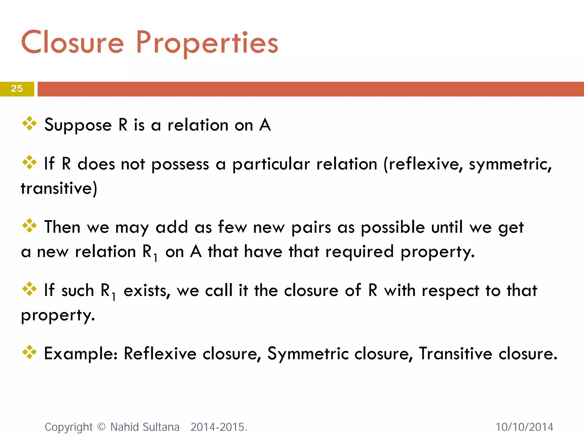 Closure Properties 10/10/2014 
25 
 
Suppose R is a relation on A 
 
If R does not possess a particular relation (reflexive, symmetric, transitive) 
 
Then we may add as few new pairs as possible until we get a new relation R1 on A that have that required property. 
 
If such R1 exists, we call it the closure of R with respect to that property. 
 
Example: Reflexive closure, Symmetric closure, Transitive closure. Copyright © Nahid Sultana 2014-2015. 
