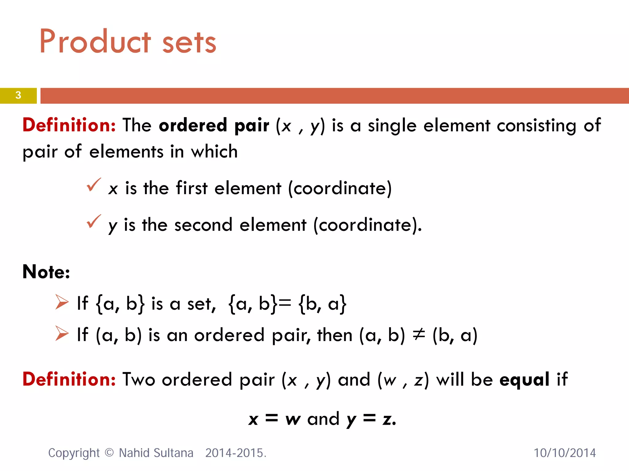 Product sets 
Definition: The ordered pair (x , y) is a single element consisting of pair of elements in which 
 
x is the first element (coordinate) 
 
y is the second element (coordinate). 
Definition: Two ordered pair (x , y) and (w , z) will be equal if 
x = w and y = z. 
Note: 
 
If {a, b} is a set, {a, b}= {b, a} 
 
If (a, b) is an ordered pair, then (a, b) ≠ (b, a) 10/10/2014 
3 
Copyright © Nahid Sultana 2014-2015. 
 