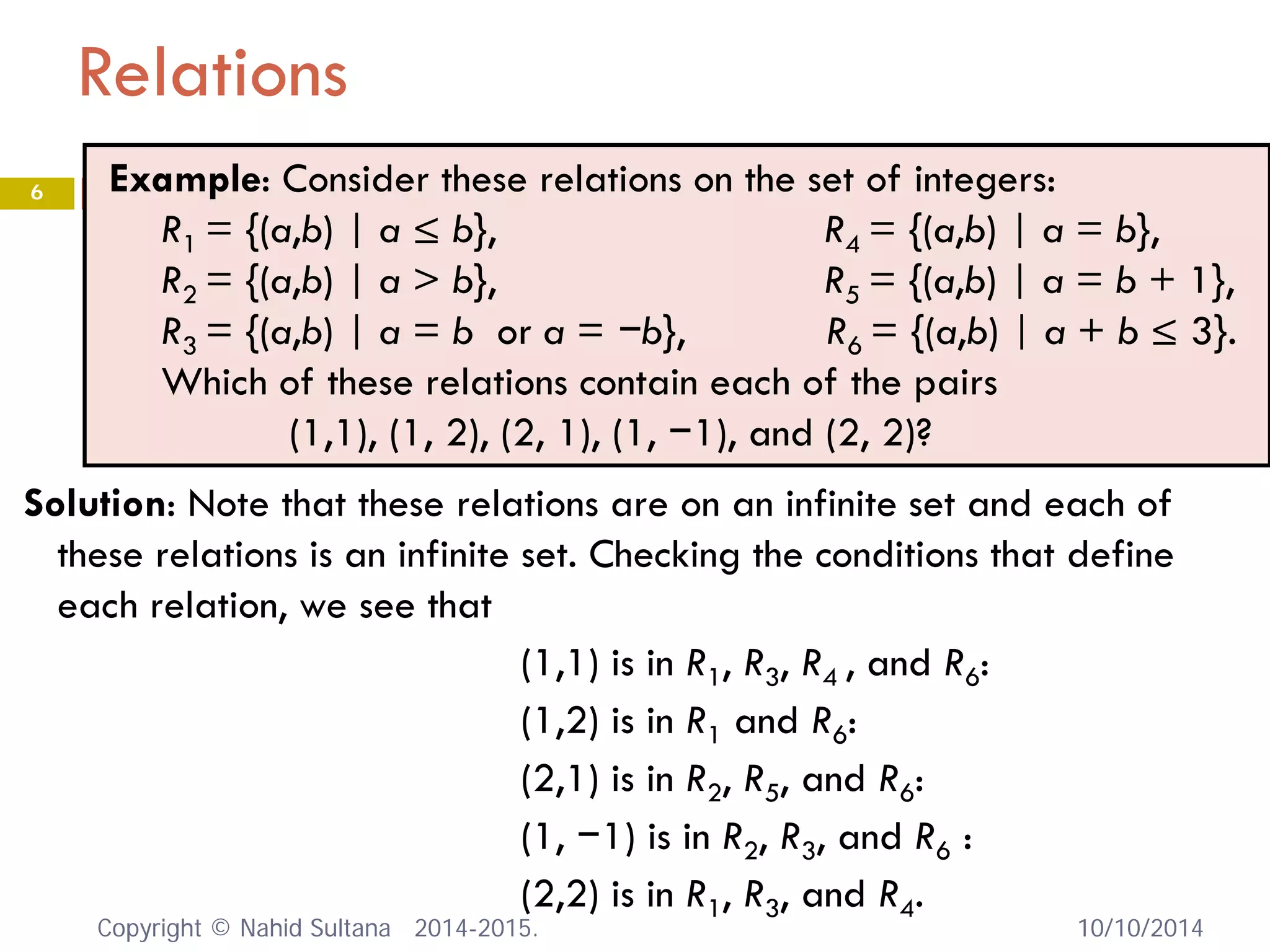 Relations 
Solution: Note that these relations are on an infinite set and each of these relations is an infinite set. Checking the conditions that define each relation, we see that 
(1,1) is in R1, R3, R4 , and R6: 
(1,2) is in R1 and R6: 
(2,1) is in R2, R5, and R6: 
(1, −1) is in R2, R3, and R6 : 
(2,2) is in R1, R3, and R4. 
Example: Consider these relations on the set of integers: 
R1 = {(a,b) | a ≤ b}, R4 = {(a,b) | a = b}, 
R2 = {(a,b) | a > b}, R5 = {(a,b) | a = b + 1}, 
R3 = {(a,b) | a = b or a = −b}, R6 = {(a,b) | a + b ≤ 3}. 
Which of these relations contain each of the pairs 
(1,1), (1, 2), (2, 1), (1, −1), and (2, 2)? 10/10/2014 
6 
Copyright © Nahid Sultana 2014-2015. 
 