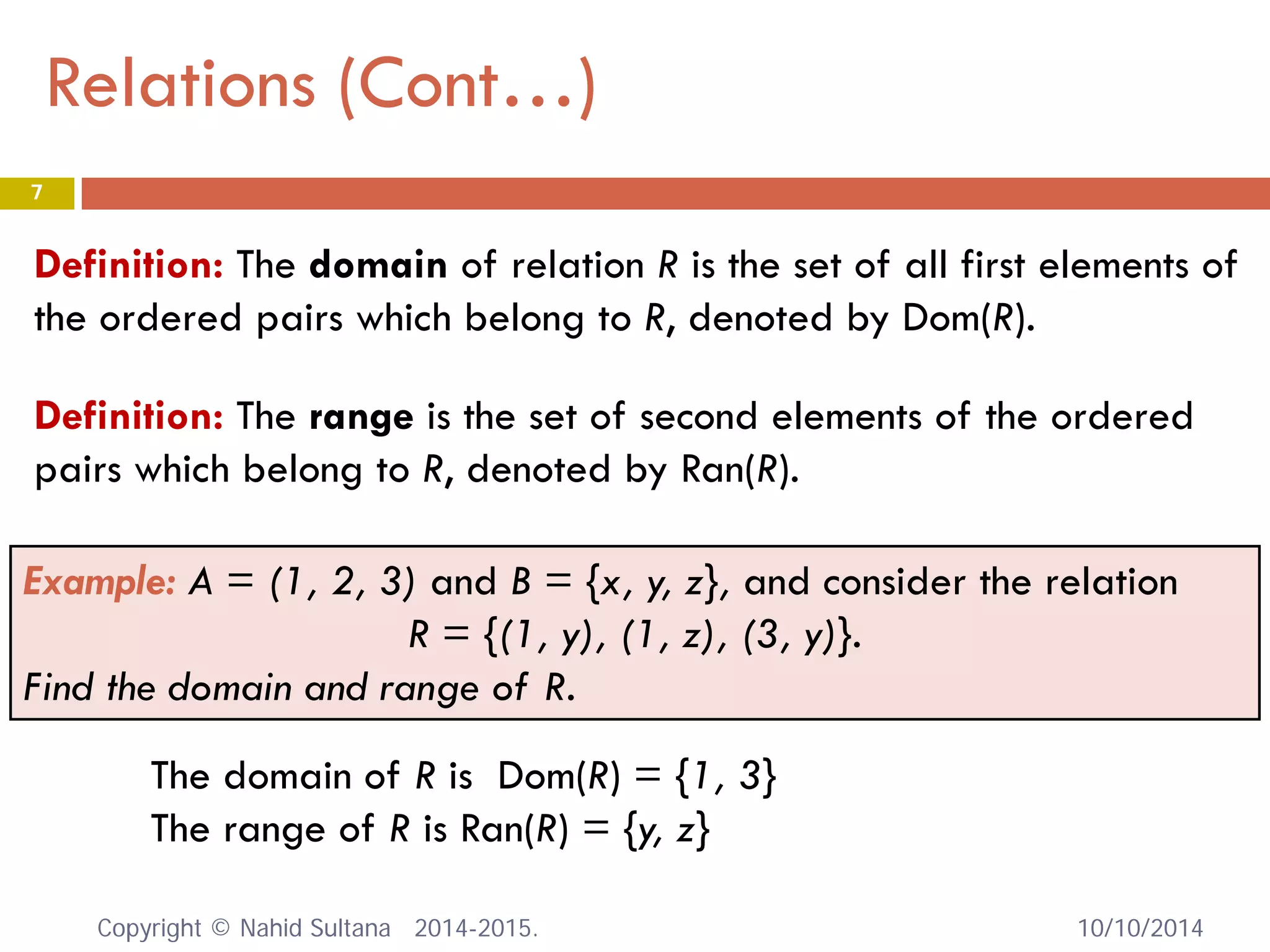 Relations (Cont…) 10/10/2014 
7 
Definition: The domain of relation R is the set of all first elements of the ordered pairs which belong to R, denoted by Dom(R). 
Definition: The range is the set of second elements of the ordered pairs which belong to R, denoted by Ran(R). 
Example: A = (1, 2, 3) and B = {x, y, z}, and consider the relation 
R = {(1, y), (1, z), (3, y)}. 
Find the domain and range of R. 
The domain of R is Dom(R) = {1, 3} 
The range of R is Ran(R) = {y, z} Copyright © Nahid Sultana 2014-2015. 
 