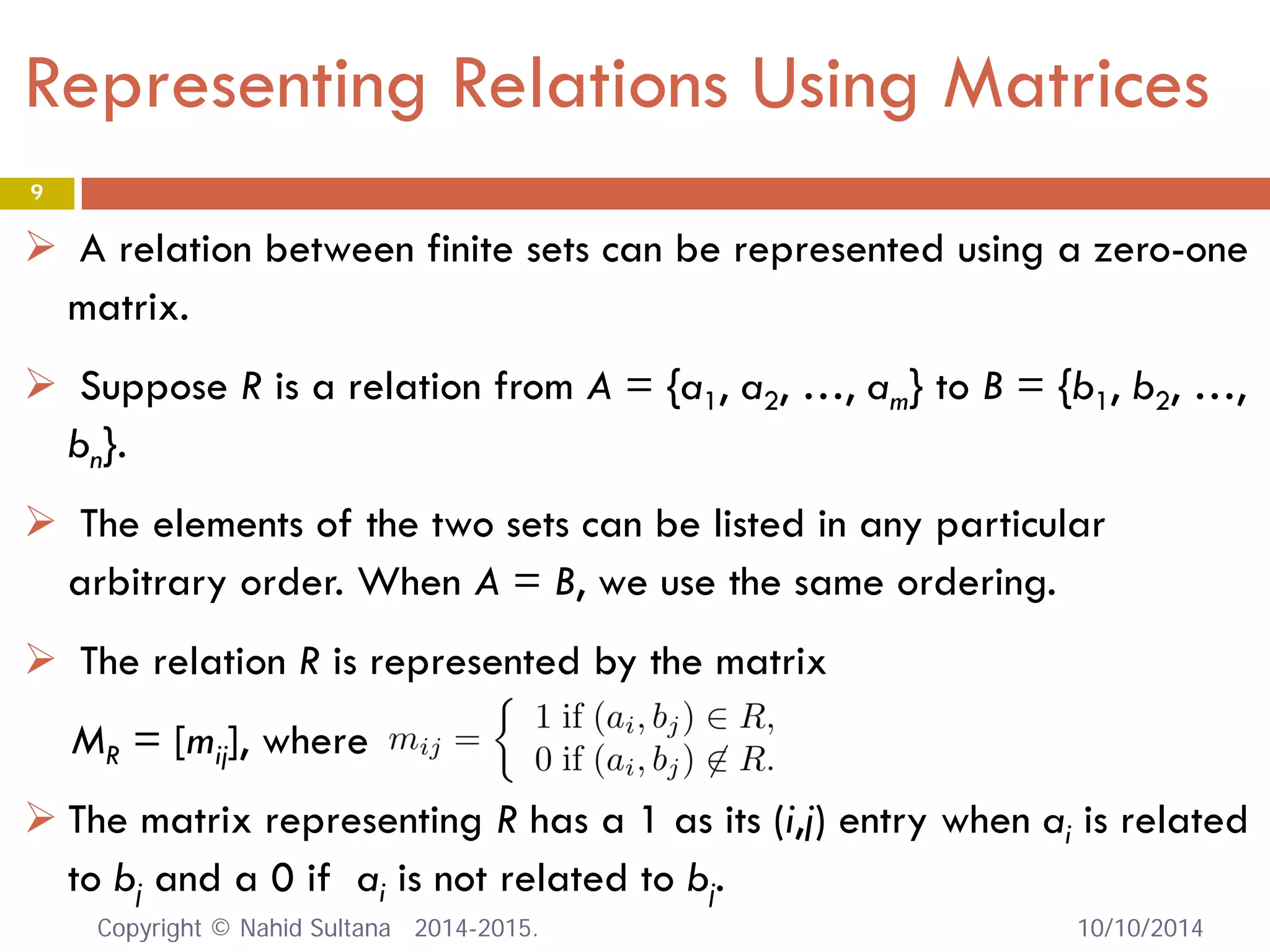 Representing Relations Using Matrices 
 
A relation between finite sets can be represented using a zero-one matrix. 
 
Suppose R is a relation from A = {a1, a2, …, am} to B = {b1, b2, …, bn}. 
 
The elements of the two sets can be listed in any particular arbitrary order. When A = B, we use the same ordering. 
 
The relation R is represented by the matrix 
MR = [mij], where 
 
The matrix representing R has a 1 as its (i,j) entry when ai is related to bj and a 0 if ai is not related to bj. 10/10/2014 
9 
Copyright © Nahid Sultana 2014-2015. 
 