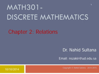 MATH301- DISCRETE MATHEMATICS Copyright © Nahid Sultana 2014-2015. 
Dr. Nahid Sultana 
Email: nszakir@ud.edu.sa 
Chapter 2: Relations 
10/10/2014 
1 
 