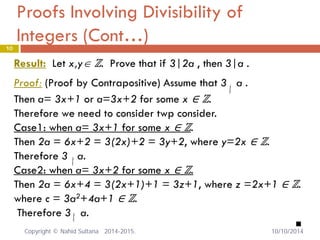 Proofs Involving Divisibility of Integers (Cont…) 10 
Result: Let x,y∈ ℤ. Prove that if 3|2a , then 3|a . 
Proof: (Proof by Contrapositive) Assume that 3 a . 
Then a= 3x+1 or a=3x+2 for some x ∈ ℤ. 
Therefore we need to consider twp consider. 
Case1: when a= 3x+1 for some x ∈ ℤ. 
Then 2a = 6x+2 = 3(2x)+2 = 3y+2, where y=2x ∈ ℤ. 
Therefore 3 a. 
Case2: when a= 3x+2 for some x ∈ ℤ. 
Then 2a = 6x+4 = 3(2x+1)+1 = 3z+1, where z =2x+1 ∈ ℤ. 
where c = 3a2+4a+1 ∈ ℤ. 
Therefore 3 a. 
 
|/ |/ |/ 
Copyright © Nahid Sultana 2014-2015. 10/10/2014 
 