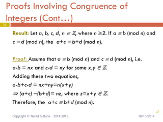 Proofs Involving Congruence of Integers (Cont…) 12 
Result: Let a, b, c, d, n ∈ ℤ, where n ≥2. If a ≡ b (mod n) and 
c ≡ d (mod n), the a+c ≡ b+d (mod n). 
Proof: Assume that a ≡ b (mod n) and c ≡ d (mod n), i.e. 
a-b = nx and c-d = ny for some x,y ∈ ℤ. 
Adding these two equations, 
a-b+c-d = nx+ny=n(x+y) 
⇒ (a+c) –(b+d)= nz, where z=x+y ∈ ℤ. 
Therefore, the a+c ≡ b+d (mod n). 
 
10/10/2014 Copyright © Nahid Sultana 2014-2015. 
 
