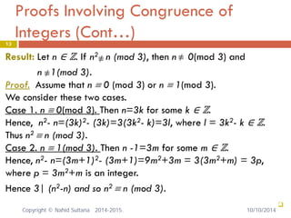 Proofs Involving Congruence of Integers (Cont…) 13 
Result: Let n ∈ ℤ. If n2 n (mod 3), then n 0(mod 3) and 
n 1(mod 3). 
Proof. Assume that n ≡ 0 (mod 3) or n ≡ 1(mod 3). 
We consider these two cases. 
Case 1. n ≡ 0(mod 3). Then n=3k for some k ∈ ℤ. 
Hence, n2- n=(3k)2- (3k)=3(3k2- k)=3l, where l = 3k2- k ∈ ℤ. 
Thus n2 ≡ n (mod 3). 
Case 2. n ≡ 1(mod 3). Then n -1=3m for some m ∈ ℤ. 
Hence, n2- n=(3m+1)2- (3m+1)=9m2+3m = 3(3m2+m) = 3p, 
where p = 3m2+m is an integer. 
Hence 3| (n2-n) and so n2 ≡ n (mod 3). 
 
≡/≡/ ≡/ 
Copyright © Nahid Sultana 2014-2015. 10/10/2014 
 