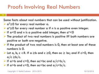 Proofs Involving Real Numbers 14 
Some facts about real numbers that can be used without justification. 
 
a2≥0 for every real number a. 
 
an≥0 for every real number a if n is a positive even integer. 
 
If a<0 and n is a positive odd integer, then an<0. 
 
The product of two real numbers is positive iff both numbers are positive or both are negative. 
 
If the product of two real numbers is 0, then at least one of these numbers is 0. 
 
Let a, b, c ∈R. If a ≥b and c ≥0, then ac ≥ bc; and if c>0, then a/c ≥b/c. 
 
If a>b and c>0, then ac>bc and a/c>b/c. 
 
If a>b and c<0, then ac<bc and a/c<b/c. Copyright © Nahid Sultana 2014-2015. 10/10/2014 
 