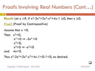 Proofs Involving Real Numbers (Cont…) 16 
Result: Let x ∈R. if x5-3x4+2x3-x2+4x-1 ≥0, then x ≥0. Proof: (Proof by Contrapositive) Assume that x <0. Then x5<0, x4 >0 ⇒ -3x4 <0 x3<0, x2>0 ⇒ -x2<0 and 4x<0. Thus x5-3x4+2x3-x2+4x-1<0-1<0, as desired. 
 
Copyright © Nahid Sultana 2014-2015. 10/10/2014 
 