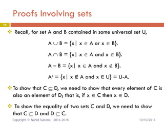 Proofs Involving sets 18 
 
Recall, for set A and B contained in some universal set U, A ∪ B = {x| x ∈ A or x ∈ B}. A ∩ B = {x| x ∈ A and x ∈ B}. A – B = {x| x ∈ A and x ∉ B}. Ac = {x| x ∉ A and x ∈ U} = U-A. 
 
To show that C ⊆ D, we need to show that every element of C is also an element of D; that is, if x ∈ C then x ∈ D. 
 
To show the equality of two sets C and D, we need to show that C ⊆ D and D ⊆ C. Copyright © Nahid Sultana 2014-2015. 10/10/2014 
 
