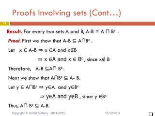 Proofs Involving sets (Cont…) 19 
Result. For every two sets A and B, A-B = A ∩ Bc . Proof. First we show that A-B ⊆ A∩Bc . Let x ∈ A-B ⇒ x ∈A and x∉B ⇒ x ∈A and x ∈ Bc , since x∉ B Therefore, A-B ⊆A∩ Bc . Next we show that A∩Bc ⊆ A- B. Let y ∈ A∩Bc ⇒ y∈A and y∈Bc ⇒ y∈A and y∉B , since y ∈Bc Thus, A∩ Bc ⊆ A-B. 
 
10/10/2014 Copyright © Nahid Sultana 2014-2015. 
 