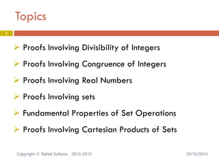 Topics 2 
 
Proofs Involving Divisibility of Integers 
 
Proofs Involving Congruence of Integers 
 
Proofs Involving Real Numbers 
 
Proofs Involving sets 
 
Fundamental Properties of Set Operations 
 
Proofs Involving Cartesian Products of Sets 10/10/2014 Copyright © Nahid Sultana 2014-2015. 
 