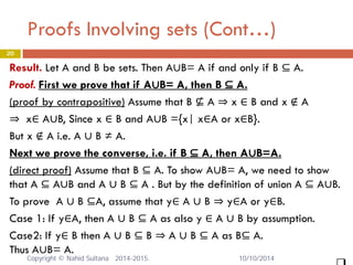 20 
Result. Let A and B be sets. Then A∪B= A if and only if B ⊆ A. Proof. First we prove that if A∪B= A, then B ⊆ A. (proof by contrapositive) Assume that B ⊈ A ⇒ x ∈ B and x ∉ A ⇒ x∈ A∪B, Since x ∈ B and A∪B ={x| x∈A or x∈B}. But x ∉ A i.e. A ∪ B ≠ A. Next we prove the converse, i.e. if B ⊆ A, then A∪B=A. (direct proof) Assume that B ⊆ A. To show A∪B= A, we need to show that A ⊆ A∪B and A ∪ B ⊆ A . But by the definition of union A ⊆ A∪B. To prove A ∪ B ⊆A, assume that y∈ A ∪ B ⇒ y∈A or y∈B. Case 1: If y∈A, then A ∪ B ⊆ A as also y ∈ A ∪ B by assumption. Case2: If y∈ B then A ∪ B ⊆ B ⇒ A ∪ B ⊆ A as B⊆ A. Thus A∪B= A. 
 
Proofs Involving sets (Cont…) Copyright © Nahid Sultana 2014-2015. 10/10/2014 
 
