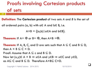 Proofs involving Cartesian products of sets 24 
Definition: The Cartesian product of two sets A and B is the set of all ordered pairs (a, b) with a∈ A and b∈ B, i.e. A×B = {(a,b)|a∈A and b∈B}. 
Theorem: If A= Φ or B= Φ, then A×B =Φ. 
Theorem: If A, B, C, and D are sets such that A ⊆ C and B ⊆ D, then A × B ⊆ C × D. Proof: Assume that A ⊆ c and B ⊆ D. Now let (x,y)∈ A × B ⇒ x∈A and y∈B ⇒ x∈C and y∈D, as A⊆ C and B ⊆ D. Therefore A×B⊆ C×D. 
 
10/10/2014 Copyright © Nahid Sultana 2014-2015. 
 