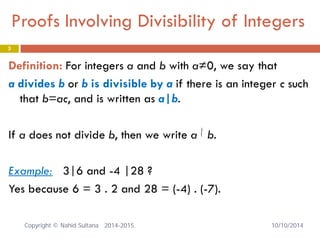 3 
Definition: For integers a and b with a≠0, we say that 
a divides b or b is divisible by a if there is an integer c such that b=ac, and is written as a|b. 
If a does not divide b, then we write a b. 
Example: 3|6 and -4 |28 ? 
Yes because 6 = 3 . 2 and 28 = (-4) . (-7). 
Proofs Involving Divisibility of Integers 
|/ 
Copyright © Nahid Sultana 2014-2015. 10/10/2014 
 