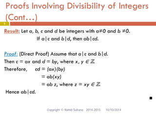 Proofs Involving Divisibility of Integers (Cont…) 5 
Result: Let a, b, c and d be integers with a≠0 and b ≠0. 
If a|c and b|d, then ab|cd. 
Proof: (Direct Proof) Assume that a|c and b|d. 
Then c = ax and d = by, where x, y ∈ ℤ. 
Therefore, cd = (ax)(by) 
= ab(xy) 
= ab z, where z = xy ∈ ℤ. 
Hence ab|cd. 
 Copyright © Nahid Sultana 2014-2015. 10/10/2014 
 