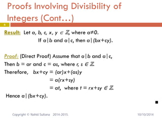 Proofs Involving Divisibility of Integers (Cont…) 6 
Result: Let a, b, c, x, y ∈ ℤ, where a≠0. 
If a|b and a|c, then a|(bx+cy). 
Proof: (Direct Proof) Assume that a|b and a|c, 
Then b = ar and c = as, where r, s ∈ ℤ. 
Therefore, bx+cy = (ar)x+(as)y 
= a(rx+sy) 
= at, where t = rx+sy ∈ ℤ. 
Hence a|(bx+cy). 
 Copyright © Nahid Sultana 2014-2015. 10/10/2014 
 