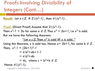 Proofs Involving Divisibility of Integers (Cont…) 7 
Result: Let x∈ℤ. If 2|(x2-1) , then 4|(x2-1) . 
Proof: (Direct Proof) Assume that 2|(x2-1). 
Then x2-1 = 2a for some a ∈ ℤ. Thus x2 = 2a+1, i.e x2 is odd. 
But we have the following theorem: 
“Let x∈ℤ. Then x2 is odd iff x is odd. ” 
Using this theorem, x is odd too. Hence x= 2b+1, for some b ∈ ℤ . 
Then, x2-1 = (2b+1)2-1 
= 4 b2+4b+1-1 
= 4 b2+4b 
= 4c, where c = b2+b ∈ ℤ. 
Hence 4|(x2-1). 
 10/10/2014 Copyright © Nahid Sultana 2014-2015. 
 