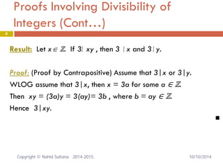 Proofs Involving Divisibility of Integers (Cont…) 8 
Result: Let x∈ ℤ. If 3 xy , then 3 x and 3 y. 
Proof: (Proof by Contrapositive) Assume that 3|x or 3|y. 
WLOG assume that 3|x, then x = 3a for some a ∈ ℤ. 
Then xy = (3a)y = 3(ay)= 3b , where b = ay ∈ ℤ. 
Hence 3|xy. 
 
|/|/|/ 
Copyright © Nahid Sultana 2014-2015. 10/10/2014 
 