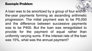 Example Problem
A loan was to be amortized by a group of four end-of-
the-year payments forming as ascending arithmetic
progression. The initial payment was to be P5,000
and the difference between successive payments
was to be P400. But the loan was renegotiated to
provide for the payment of equal rather than
uniformly varying sums. If the interest rate of the loan
was 15%, what was the annual payment?
 