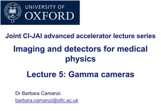 Imaging and detectors for medical
physics
Dr Barbara Camanzi
barbara.camanzi@stfc.ac.uk
Lecture 5: Gamma cameras
Joint CI-JAI advanced accelerator lecture series
 