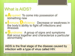 7
What is AIDS?
Acquired: To come into possession of
something new
Immune Deficiency: Decrease or weakness in
the body’s ability to fight off infections and
illnesses
Syndrome: A group of signs and symptoms
that occur together and characterize a particular
abnormality
AIDS is the final stage of the disease caused by
infection with a type of virus called HIV.
 