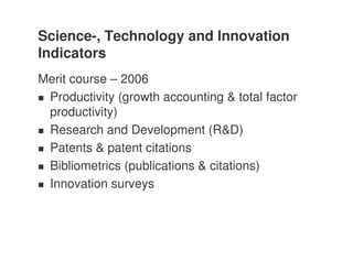 Science-, Technology and Innovation
Indicators
Merit course – 2006
 Productivity (growth accounting & total factor
 productivity)
 Research and Development (R&D)
 Patents & patent citations
 Bibliometrics (publications & citations)
 Innovation surveys