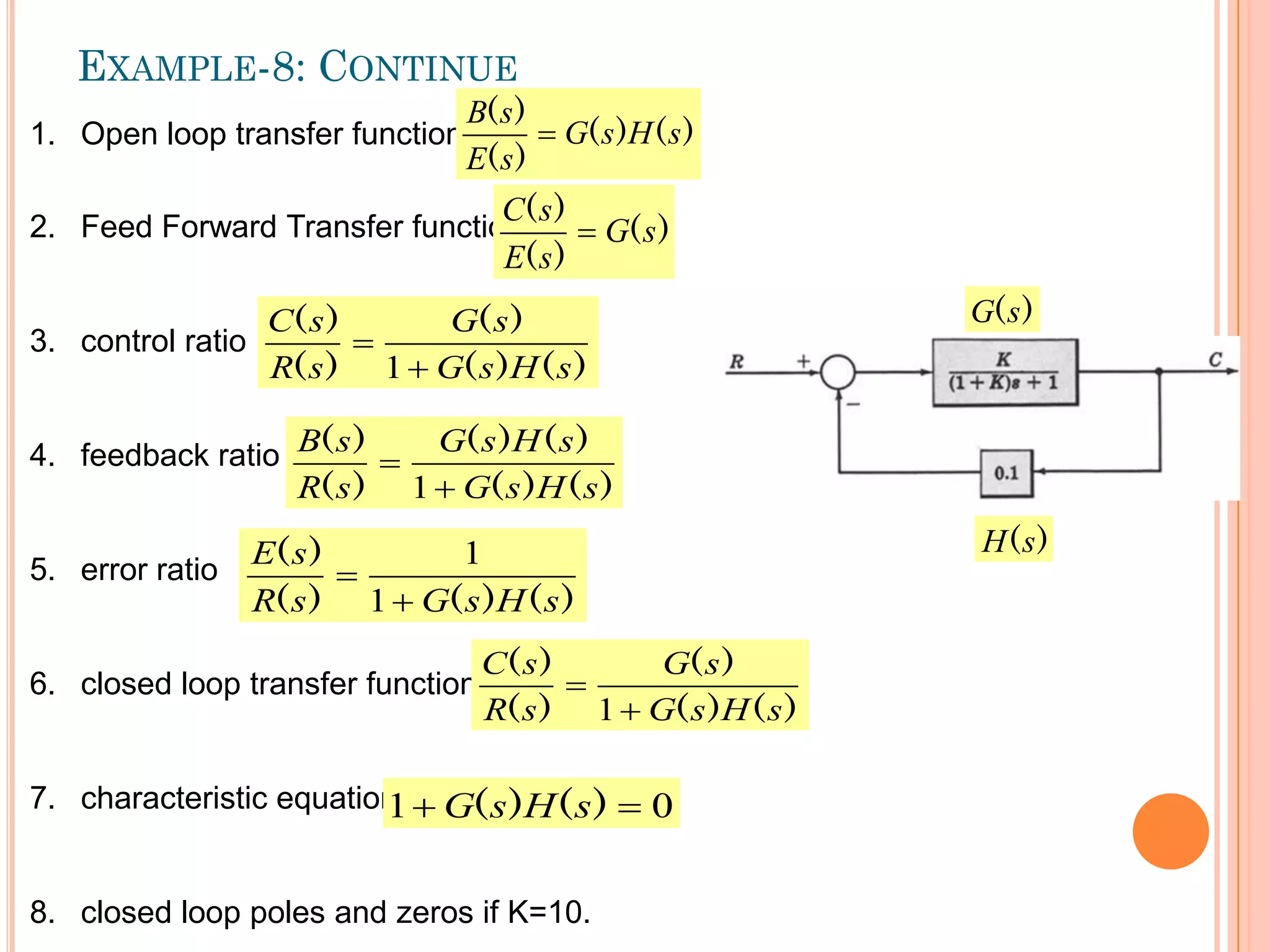 EXAMPLE-8: CONTINUE
1. Open loop transfer function
2. Feed Forward Transfer function
3. control ratio
4. feedback ratio
5. error ratio
6. closed loop transfer function
7. characteristic equation
8. closed loop poles and zeros if K=10.
)
(
)
(
)
(
)
(
s
H
s
G
s
E
s
B

)
(
)
(
)
(
s
G
s
E
s
C

)
(
)
(
)
(
)
(
)
(
s
H
s
G
s
G
s
R
s
C


1
)
(
)
(
)
(
)
(
)
(
)
(
s
H
s
G
s
H
s
G
s
R
s
B


1
)
(
)
(
)
(
)
(
s
H
s
G
s
R
s
E


1
1
)
(
)
(
)
(
)
(
)
(
s
H
s
G
s
G
s
R
s
C


1
0
1 
 )
(
)
( s
H
s
G
)
(s
G
)
(s
H
 