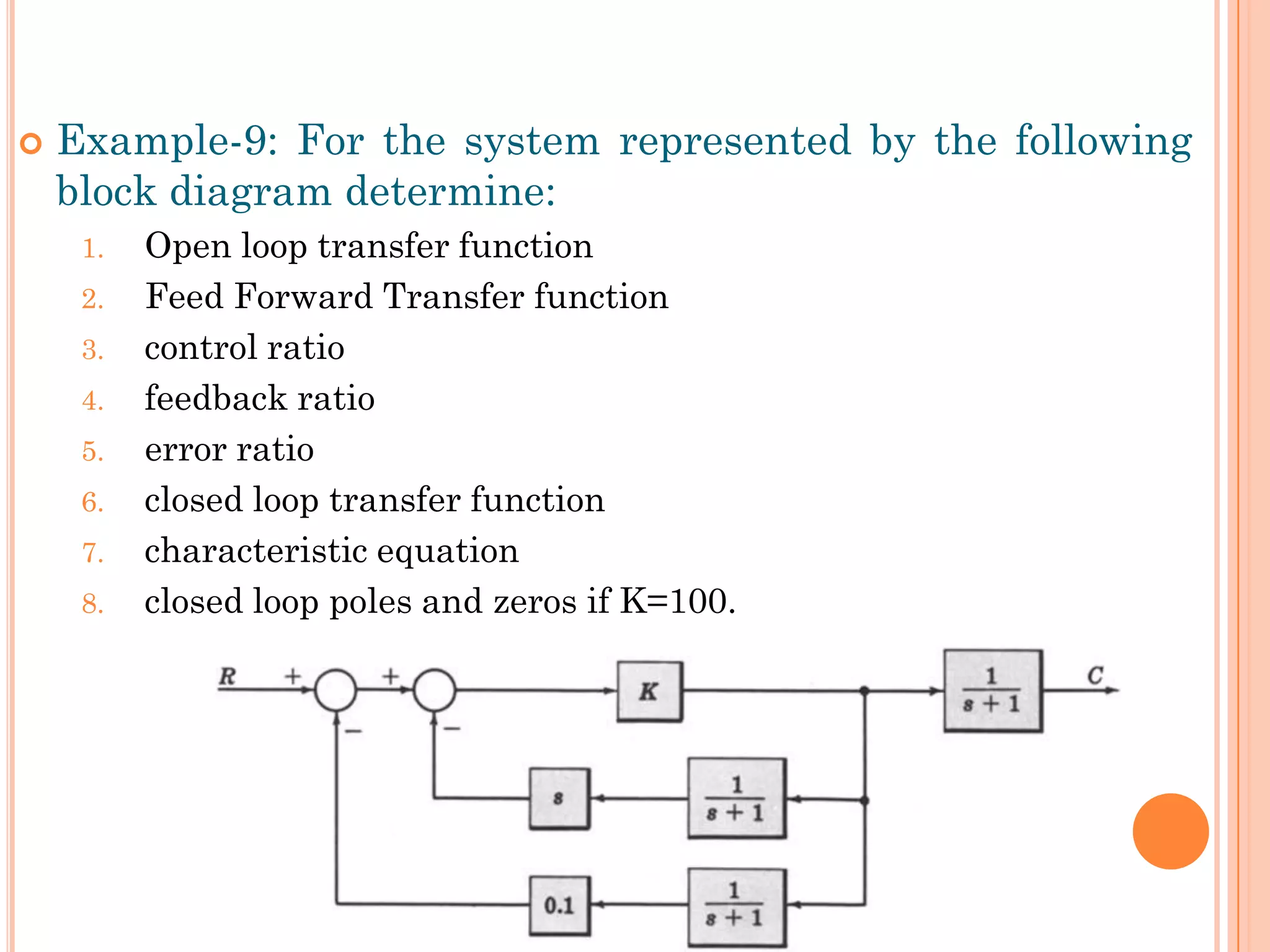  Example-9: For the system represented by the following
block diagram determine:
1. Open loop transfer function
2. Feed Forward Transfer function
3. control ratio
4. feedback ratio
5. error ratio
6. closed loop transfer function
7. characteristic equation
8. closed loop poles and zeros if K=100.
 