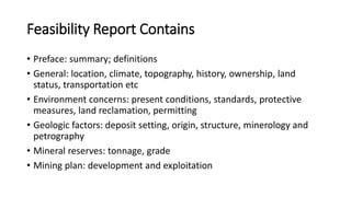 Feasibility Report Contains
• Preface: summary; definitions
• General: location, climate, topography, history, ownership, land
status, transportation etc
• Environment concerns: present conditions, standards, protective
measures, land reclamation, permitting
• Geologic factors: deposit setting, origin, structure, minerology and
petrography
• Mineral reserves: tonnage, grade
• Mining plan: development and exploitation
 