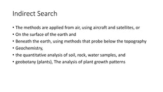 Indirect Search
• The methods are applied from air, using aircraft and satellites, or
• On the surface of the earth and
• Beneath the earth, using methods that probe below the topography
• Geochemistry,
• the quantitative analysis of soil, rock, water samples, and
• geobotany (plants), The analysis of plant growth patterns
 