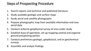 Steps of Prospecting Procedure
1. Search reports and technical and published literature
2. Study available geologic and surface maps
3. Study aerial and satellite photographs
4. Prepare photographic map from available information and new
aerial data
5. Conduct airborne geophysical survey of area under study
6. Establish base of operation, set up mapping control and organize
ground prospecting parties
7. Conduct preliminary geologic, geophysical, and or geochemical
surveys
8. Assemble and analyze findings
 