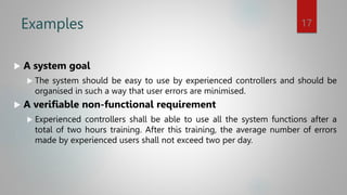 Examples
 A system goal
 The system should be easy to use by experienced controllers and should be
organised in such a way that user errors are minimised.
 A verifiable non-functional requirement
 Experienced controllers shall be able to use all the system functions after a
total of two hours training. After this training, the average number of errors
made by experienced users shall not exceed two per day.
17
 