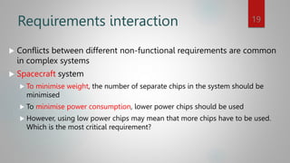Requirements interaction
 Conflicts between different non-functional requirements are common
in complex systems
 Spacecraft system
 To minimise weight, the number of separate chips in the system should be
minimised
 To minimise power consumption, lower power chips should be used
 However, using low power chips may mean that more chips have to be used.
Which is the most critical requirement?
19
 