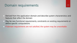 Domain requirements
 Derived from the application domain and describe system characteristics and
features that reflect the domain
 May be new functional requirements, constraints on existing requirements or
define specific computations
 If domain requirements are not satisfied, the system may be unworkable
20
 