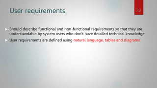 User requirements
 Should describe functional and non-functional requirements so that they are
understandable by system users who don’t have detailed technical knowledge
 User requirements are defined using natural language, tables and diagrams
22
 