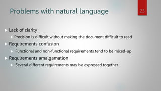 Problems with natural language
 Lack of clarity
 Precision is difficult without making the document difficult to read
 Requirements confusion
 Functional and non-functional requirements tend to be mixed-up
 Requirements amalgamation
 Several different requirements may be expressed together
23
 