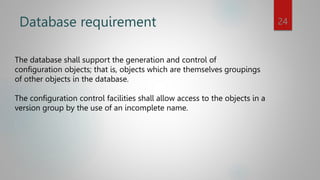 Database requirement
The database shall support the generation and control of
configuration objects; that is, objects which are themselves groupings
of other objects in the database.
The configuration control facilities shall allow access to the objects in a
version group by the use of an incomplete name.
24
 