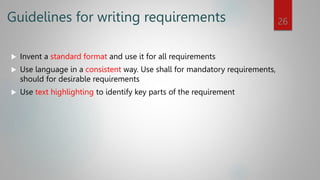 Guidelines for writing requirements
 Invent a standard format and use it for all requirements
 Use language in a consistent way. Use shall for mandatory requirements,
should for desirable requirements
 Use text highlighting to identify key parts of the requirement
26
 
