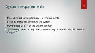 System requirements
 More detailed specifications of user requirements
 Serve as a basis for designing the system
 May be used as part of the system contract
 System requirements may be expressed using system models discussed in
Chapter 7
27
 
