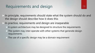 Requirements and design
 In principle, requirements should state what the system should do and
the design should describe how it does this
 In practice, requirements and design are inseparable
 A system architecture may be designed to structure the requirements
 The system may inter-operate with other systems that generate design
requirements
 The use of a specific design may be a domain requirement
28
 