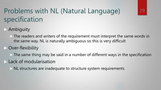 Problems with NL (Natural Language)
specification
 Ambiguity
 The readers and writers of the requirement must interpret the same words in
the same way. NL is naturally ambiguous so this is very difficult
 Over-flexibility
 The same thing may be said in a number of different ways in the specification
 Lack of modularisation
 NL structures are inadequate to structure system requirements
29
 