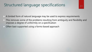 Structured language specifications
 A limited form of natural language may be used to express requirements
 This removes some of the problems resulting from ambiguity and flexibility and
imposes a degree of uniformity on a specification
 Often bast supported using a forms-based approach
31
 