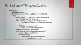 Part of an ATM specification
class ATM {
// declarations here
public static void main (String args[]) throws InvalidCard {
try {
thisCard.read () ; // may throw InvalidCard exception
pin = KeyPad.readPin () ; attempts = 1 ;
while ( !thisCard.pin.equals (pin) & attempts < 4 )
{ pin = KeyPad.readPin () ; attempts = attempts + 1 ;
}
if (!thisCard.pin.equals (pin))
throw new InvalidCard ("Bad PIN");
thisBalance = thisCard.getBalance () ;
do { Screen.prompt (" Please select a service ") ;
service = Screen.touchKey () ;
switch (service) {
case Services.withdrawalWithReceipt:
receiptRequired = true ;
34
 